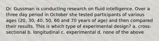 Dr. Gussman is conducting research on fluid intelligence. Over a three day period in October she tested participants of various ages (20, 30, 40, 50, 60 and 70 years of age) and then compared their results. This is which type of experimental design? a. cross-sectional b. longitudinal c. experimental d. none of the above