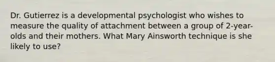 Dr. Gutierrez is a developmental psychologist who wishes to measure the quality of attachment between a group of 2-year-olds and their mothers. What Mary Ainsworth technique is she likely to use?