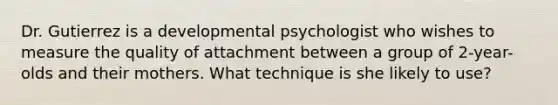 Dr. Gutierrez is a developmental psychologist who wishes to measure the quality of attachment between a group of 2-year-olds and their mothers. What technique is she likely to use?