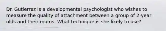 Dr. Gutierrez is a developmental psychologist who wishes to measure the quality of attachment between a group of 2-year-olds and their moms. What technique is she likely to use?