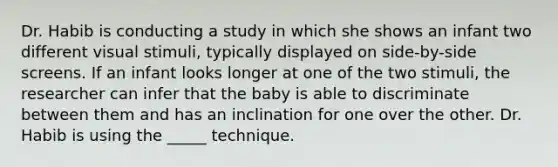 Dr. Habib is conducting a study in which she shows an infant two different visual stimuli, typically displayed on side-by-side screens. If an infant looks longer at one of the two stimuli, the researcher can infer that the baby is able to discriminate between them and has an inclination for one over the other. Dr. Habib is using the _____ technique.