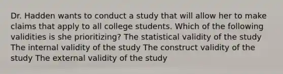 Dr. Hadden wants to conduct a study that will allow her to make claims that apply to all college students. Which of the following validities is she prioritizing? The statistical validity of the study The internal validity of the study The construct validity of the study The external validity of the study