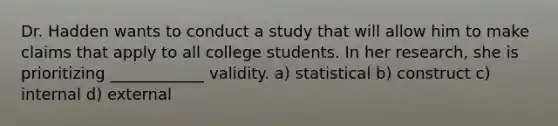 Dr. Hadden wants to conduct a study that will allow him to make claims that apply to all college students. In her research, she is prioritizing ____________ validity. a) statistical b) construct c) internal d) external