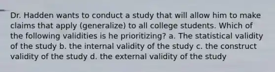 Dr. Hadden wants to conduct a study that will allow him to make claims that apply (generalize) to all college students. Which of the following validities is he prioritizing? a. The statistical validity of the study b. the internal validity of the study c. the construct validity of the study d. the external validity of the study