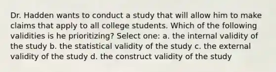 Dr. Hadden wants to conduct a study that will allow him to make claims that apply to all college students. Which of the following validities is he prioritizing? Select one: a. the internal validity of the study b. the statistical validity of the study c. the external validity of the study d. the construct validity of the study