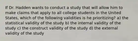 If Dr. Hadden wants to conduct a study that will allow him to make claims that apply to all college students in the United States, which of the following validities is he prioritizing? a) the statistical validity of the study b) the internal validity of the study c) the construct validity of the study d) the external validity of the study