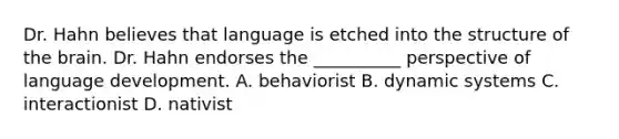 Dr. Hahn believes that language is etched into the structure of the brain. Dr. Hahn endorses the __________ perspective of language development. A. behaviorist B. dynamic systems C. interactionist D. nativist