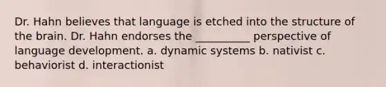 Dr. Hahn believes that language is etched into the structure of the brain. Dr. Hahn endorses the __________ perspective of language development. a. dynamic systems b. nativist c. behaviorist d. interactionist