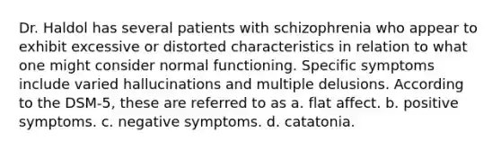 Dr. Haldol has several patients with schizophrenia who appear to exhibit excessive or distorted characteristics in relation to what one might consider normal functioning. Specific symptoms include varied hallucinations and multiple delusions. According to the DSM-5, these are referred to as a. flat affect. b. positive symptoms. c. negative symptoms. d. catatonia.