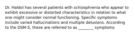 Dr. Haldol has several patients with schizophrenia who appear to exhibit excessive or distorted characteristics in relation to what one might consider normal functioning. Specific symptoms include varied hallucinations and multiple delusions. According to the DSM-5, these are referred to as ________ symptoms