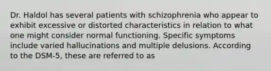 Dr. Haldol has several patients with schizophrenia who appear to exhibit excessive or distorted characteristics in relation to what one might consider normal functioning. Specific symptoms include varied hallucinations and multiple delusions. According to the DSM-5, these are referred to as