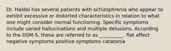 Dr. Haldol has several patients with schizophrenia who appear to exhibit excessive or distorted characteristics in relation to what one might consider normal functioning. Specific symptoms include varied hallucinations and multiple delusions. According to the DSM-5, these are referred to as __________. flat affect negative symptoms positive symptoms catatonia