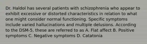 Dr. Haldol has several patients with schizophrenia who appear to exhibit excessive or distorted characteristics in relation to what one might consider normal functioning. Specific symptoms include varied hallucinations and multiple delusions. According to the DSM-5, these are referred to as A. Flat affect B. Positive symptoms C. Negative symptoms D. Catatonia