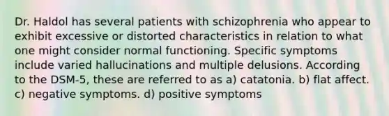 Dr. Haldol has several patients with schizophrenia who appear to exhibit excessive or distorted characteristics in relation to what one might consider normal functioning. Specific symptoms include varied hallucinations and multiple delusions. According to the DSM-5, these are referred to as a) catatonia. b) flat affect. c) negative symptoms. d) positive symptoms