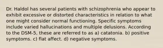 Dr. Haldol has several patients with schizophrenia who appear to exhibit excessive or distorted characteristics in relation to what one might consider normal functioning. Specific symptoms include varied hallucinations and multiple delusions. According to the DSM-5, these are referred to as a) catatonia. b) positive symptoms. c) flat affect. d) negative symptoms.