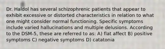 Dr. Haldol has several schizophrenic patients that appear to exhibit excessive or distorted characteristics in relation to what one might consider normal functioning. Specific symptoms include varied hallucinations and multiple delusions. According to the DSM-5, these are referred to as: A) flat affect B) positive symptoms C) negative symptoms D) catatonia