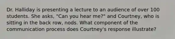 Dr. Halliday is presenting a lecture to an audience of over 100 students. She asks, "Can you hear me?" and Courtney, who is sitting in the back row, nods. What component of the communication process does Courtney's response illustrate?