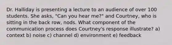 Dr. Halliday is presenting a lecture to an audience of over 100 students. She asks, "Can you hear me?" and Courtney, who is sitting in the back row, nods. What component of the communication process does Courtney's response illustrate? a) context b) noise c) channel d) environment e) feedback