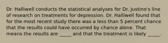 Dr. Halliwell conducts the statistical analyses for Dr. Justino's line of research on treatments for depression. Dr. Halliwell found that for the most recent study there was a less than 5 percent chance that the results could have occurred by chance alone. That means the results are _____ and that the treatment is likely _____.