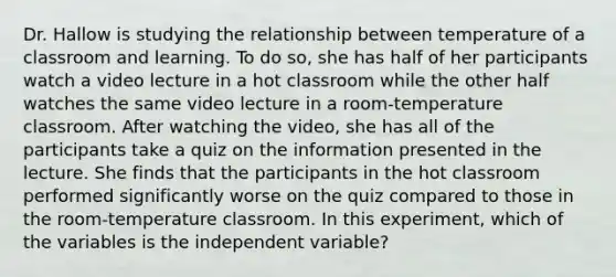 Dr. Hallow is studying the relationship between temperature of a classroom and learning. To do so, she has half of her participants watch a video lecture in a hot classroom while the other half watches the same video lecture in a room-temperature classroom. After watching the video, she has all of the participants take a quiz on the information presented in the lecture. She finds that the participants in the hot classroom performed significantly worse on the quiz compared to those in the room-temperature classroom. In this experiment, which of the variables is the independent variable?