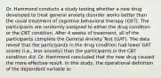 Dr. Hammond conducts a study testing whether a new drug developed to treat general anxiety disorder works better than the usual treatment of cognitive behavioral therapy (CBT). The participants are randomly assigned to either the drug condition or the CBT condition. After 4 weeks of treatment, all of the participants complete the General Anxiety Test (GAT). The data reveal that the participants in the drug condition had lower GAT scores (i.e., less anxiety) than the participants in the CBT condition did. Dr. Hammond concluded that the new drug caused the more effective result. In this study, the operational definition of the dependent variable is: