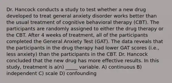 Dr. Hancock conducts a study to test whether a new drug developed to treat general anxiety disorder works better than the usual treatment of cognitive behavioral therapy (CBT). The participants are randomly assigned to either the drug therapy or the CBT. After 4 weeks of treatment, all of the participants completed the General Anxiety Test (GAT). The data reveals that the participants in the drug therapy had lower GAT scores (i.e., less anxiety) than the participants in the CBT. Dr. Hancock concluded that the new drug has more effective results. In this study, treatment is a(n) _____ variable. A) continuous B) independent C) scale D) confounding