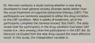 Dr. Hancock conducts a study testing whether a new drug developed to treat general anxiety disorder works better than the usual treatment of cognitive behavioral therapy (CBT). The participants are randomly assigned to either the drug condition or the CBT condition. After 4 weeks of treatment, all of the participants complete the General Anxiety Test (GAT). The data reveal that the participants in the drug condition had lower GAT scores (i.e., less anxiety) than the participants in the CBT did. Dr. Hancock concluded that the new drug caused the more effective result. In this study, the independent variable is: