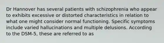 Dr Hannover has several patients with schizophrenia who appear to exhibits excessive or distorted characteristics in relation to what one might consider normal functioning. Specific symptoms include varied hallucinations and multiple delusions. According to the DSM-5, these are referred to as