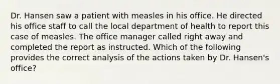 Dr. Hansen saw a patient with measles in his office. He directed his office staff to call the local department of health to report this case of measles. The office manager called right away and completed the report as instructed. Which of the following provides the correct analysis of the actions taken by Dr. Hansen's office?