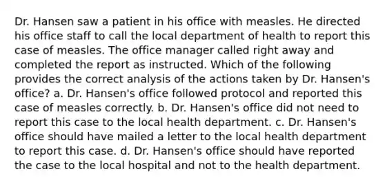 Dr. Hansen saw a patient in his office with measles. He directed his office staff to call the local department of health to report this case of measles. The office manager called right away and completed the report as instructed. Which of the following provides the correct analysis of the actions taken by Dr. Hansen's office? a. Dr. Hansen's office followed protocol and reported this case of measles correctly. b. Dr. Hansen's office did not need to report this case to the local health department. c. Dr. Hansen's office should have mailed a letter to the local health department to report this case. d. Dr. Hansen's office should have reported the case to the local hospital and not to the health department.