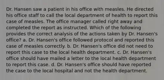 Dr. Hansen saw a patient in his office with measles. He directed his office staff to call the local department of health to report this case of measles. The office manager called right away and completed the report as instructed. Which of the following provides the correct analysis of the actions taken by Dr. Hansen's office? a. Dr. Hansen's office followed protocol and reported this case of measles correctly. b. Dr. Hansen's office did not need to report this case to the local health department. c. Dr. Hansen's office should have mailed a letter to the local health department to report this case. d. Dr. Hansen's office should have reported the case to the local hospital and not the health department.