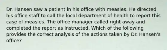 Dr. Hansen saw a patient in his office with measles. He directed his office staff to call the local department of health to report this case of measles. The office manager called right away and completed the report as instructed. Which of the following provides the correct analysis of the actions taken by Dr. Hansen's office?