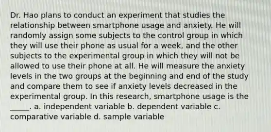 Dr. Hao plans to conduct an experiment that studies the relationship between smartphone usage and anxiety. He will randomly assign some subjects to the control group in which they will use their phone as usual for a week, and the other subjects to the experimental group in which they will not be allowed to use their phone at all. He will measure the anxiety levels in the two groups at the beginning and end of the study and compare them to see if anxiety levels decreased in the experimental group. In this research, smartphone usage is the _____. a. independent variable b. dependent variable c. comparative variable d. sample variable