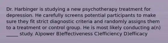 Dr. Harbinger is studying a new psychotherapy treatment for depression. He carefully screens potential participants to make sure they fit strict diagnostic criteria and randomly assigns them to a treatment or control group. He is most likely conducting a(n) _____ study. A)power B)effectiveness C)efficiency D)efficacy