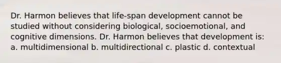 Dr. Harmon believes that life-span development cannot be studied without considering biological, socioemotional, and cognitive dimensions. Dr. Harmon believes that development is: a. multidimensional b. multidirectional c. plastic d. contextual