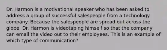 Dr. Harmon is a motivational speaker who has been asked to address a group of successful salespeople from a technology company. Because the salespeople are spread out across the globe, Dr. Harmon is videotaping himself so that the company can email the video out to their employees. This is an example of which type of communication?