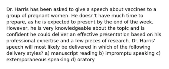 Dr. Harris has been asked to give a speech about vaccines to a group of pregnant women. He doesn't have much time to prepare, as he is expected to present by the end of the week. However, he is very knowledgeable about the topic and is confident he could deliver an effective presentation based on his professional expertise and a few pieces of research. Dr. Harris' speech will most likely be delivered in which of the following delivery styles? a) manuscript reading b) impromptu speaking c) extemporaneous speaking d) oratory