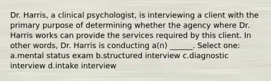 Dr. Harris, a clinical psychologist, is interviewing a client with the primary purpose of determining whether the agency where Dr. Harris works can provide the services required by this client. In other words, Dr. Harris is conducting a(n) ______. Select one: a.mental status exam b.structured interview c.diagnostic interview d.intake interview