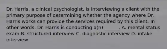 Dr. Harris, a clinical psychologist, is interviewing a client with the primary purpose of determining whether the agency where Dr. Harris works can provide the services required by this client. In other words, Dr. Harris is conducting a(n) ______. A. mental status exam B. structured interview C. diagnostic interview D. intake interview