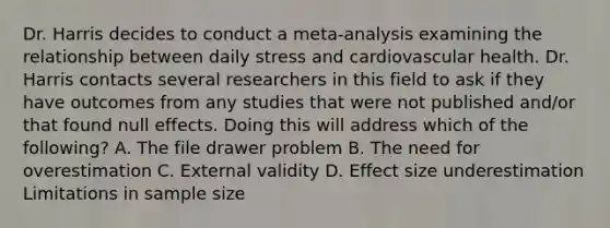 Dr. Harris decides to conduct a meta-analysis examining the relationship between daily stress and cardiovascular health. Dr. Harris contacts several researchers in this field to ask if they have outcomes from any studies that were not published and/or that found null effects. Doing this will address which of the following? A. The file drawer problem B. The need for overestimation C. External validity D. Effect size underestimation Limitations in sample size