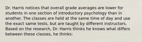 Dr. Harris notices that overall grade averages are lower for students in one section of introductory psychology than in another. The classes are held at the same time of day and use the exact same tests, but are taught by different instructors. Based on the research, Dr. Harris thinks he knows what differs between these classes, he thinks: