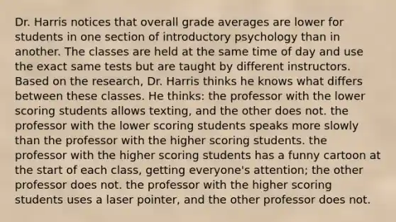 Dr. Harris notices that overall grade averages are lower for students in one section of introductory psychology than in another. The classes are held at the same time of day and use the exact same tests but are taught by different instructors. Based on the research, Dr. Harris thinks he knows what differs between these classes. He thinks: the professor with the lower scoring students allows texting, and the other does not. the professor with the lower scoring students speaks more slowly than the professor with the higher scoring students. the professor with the higher scoring students has a funny cartoon at the start of each class, getting everyone's attention; the other professor does not. the professor with the higher scoring students uses a laser pointer, and the other professor does not.