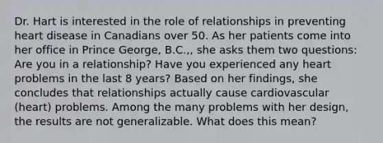 Dr. Hart is interested in the role of relationships in preventing heart disease in Canadians over 50. As her patients come into her office in Prince George, B.C.,, she asks them two questions: Are you in a relationship? Have you experienced any heart problems in the last 8 years? Based on her findings, she concludes that relationships actually cause cardiovascular (heart) problems. Among the many problems with her design, the results are not generalizable. What does this mean?