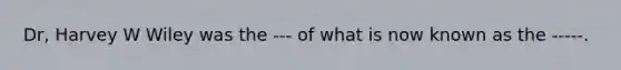 Dr, Harvey W Wiley was the --- of what is now known as the -----.