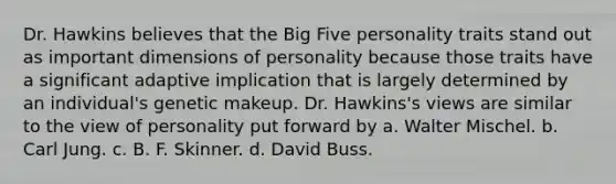 Dr. Hawkins believes that the Big Five personality traits stand out as important dimensions of personality because those traits have a significant adaptive implication that is largely determined by an individual's genetic makeup. Dr. Hawkins's views are similar to the view of personality put forward by a. Walter Mischel. b. Carl Jung. c. B. F. Skinner. d. David Buss.