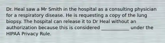 Dr. Heal saw a Mr Smith in the hospital as a consulting physician for a respiratory disease. He is requesting a copy of the lung biopsy. The hospital can release it to Dr Heal without an authorization because this is considered ____________ under the HIPAA Privacy Rule.