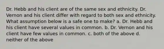 Dr. Hebb and his client are of the same sex and ethnicity. Dr. Vernon and his client differ with regard to both sex and ethnicity. What assumption below is a safe one to make? a. Dr. Hebb and his client have several values in common. b. Dr. Vernon and his client have few values in common. c. both of the above d. neither of the above