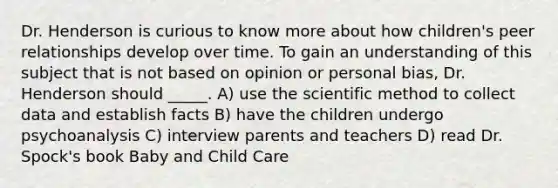 Dr. Henderson is curious to know more about how children's peer relationships develop over time. To gain an understanding of this subject that is not based on opinion or personal bias, Dr. Henderson should _____. A) use the scientific method to collect data and establish facts B) have the children undergo psychoanalysis C) interview parents and teachers D) read Dr. Spock's book Baby and Child Care