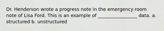 Dr. Henderson wrote a progress note in the emergency room note of Lisa Ford. This is an example of _________________ data. a. structured b. unstructured