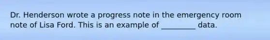 Dr. Henderson wrote a progress note in the emergency room note of Lisa Ford. This is an example of _________ data.